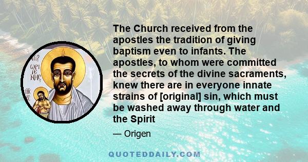 The Church received from the apostles the tradition of giving baptism even to infants. The apostles, to whom were committed the secrets of the divine sacraments, knew there are in everyone innate strains of [original]