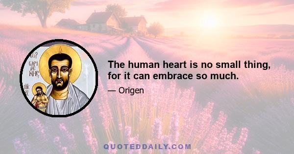 The human heart is no small thing, for it can embrace so much.