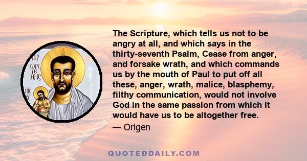 The Scripture, which tells us not to be angry at all, and which says in the thirty-seventh Psalm, Cease from anger, and forsake wrath, and which commands us by the mouth of Paul to put off all these, anger, wrath,