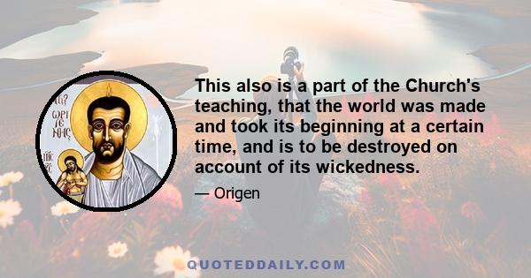 This also is a part of the Church's teaching, that the world was made and took its beginning at a certain time, and is to be destroyed on account of its wickedness.