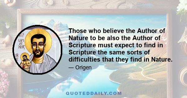 Those who believe the Author of Nature to be also the Author of Scripture must expect to find in Scripture the same sorts of difficulties that they find in Nature.