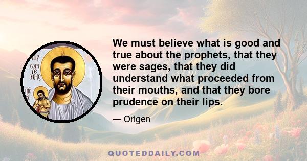 We must believe what is good and true about the prophets, that they were sages, that they did understand what proceeded from their mouths, and that they bore prudence on their lips.