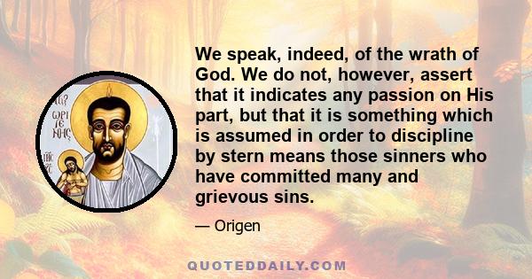 We speak, indeed, of the wrath of God. We do not, however, assert that it indicates any passion on His part, but that it is something which is assumed in order to discipline by stern means those sinners who have