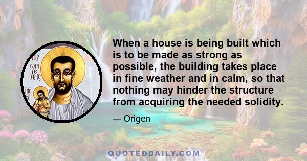 When a house is being built which is to be made as strong as possible, the building takes place in fine weather and in calm, so that nothing may hinder the structure from acquiring the needed solidity.