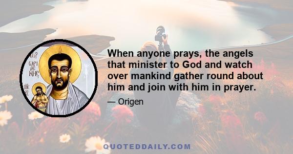 When anyone prays, the angels that minister to God and watch over mankind gather round about him and join with him in prayer.