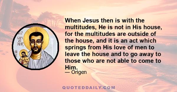 When Jesus then is with the multitudes, He is not in His house, for the multitudes are outside of the house, and it is an act which springs from His love of men to leave the house and to go away to those who are not