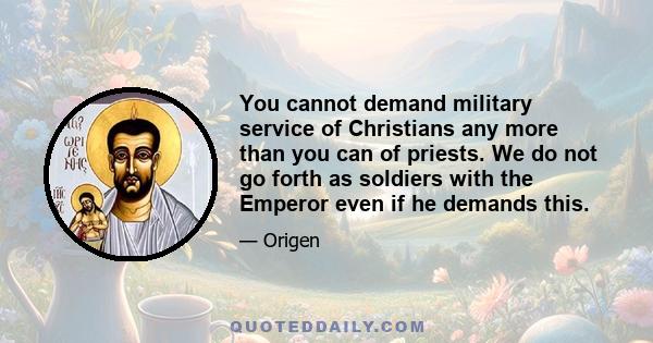 You cannot demand military service of Christians any more than you can of priests. We do not go forth as soldiers with the Emperor even if he demands this.