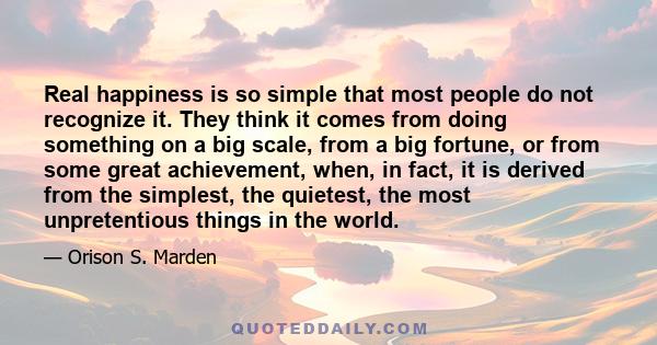 Real happiness is so simple that most people do not recognize it. They think it comes from doing something on a big scale, from a big fortune, or from some great achievement, when, in fact, it is derived from the