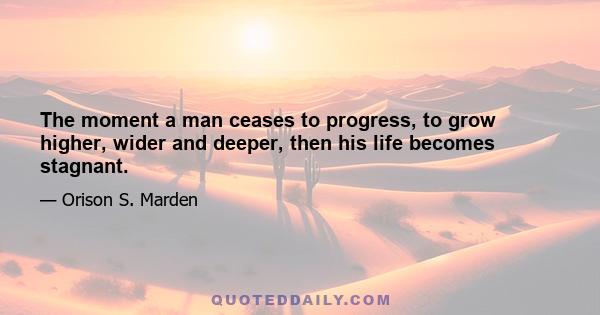 The moment a man ceases to progress, to grow higher, wider and deeper, then his life becomes stagnant.