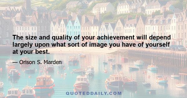 The size and quality of your achievement will depend largely upon what sort of image you have of yourself at your best.