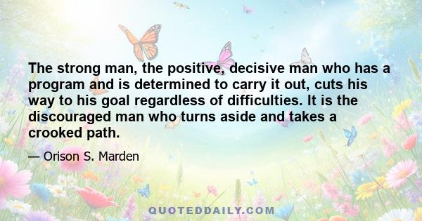 The strong man, the positive, decisive man who has a program and is determined to carry it out, cuts his way to his goal regardless of difficulties. It is the discouraged man who turns aside and takes a crooked path.