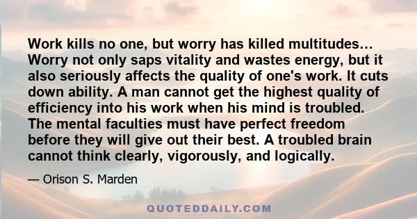 Work kills no one, but worry has killed multitudes… Worry not only saps vitality and wastes energy, but it also seriously affects the quality of one's work. It cuts down ability. A man cannot get the highest quality of