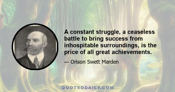 A constant struggle, a ceaseless battle to bring success from inhospitable surroundings, is the price of all great achievements.