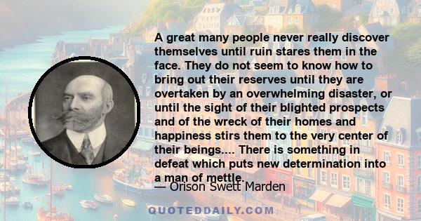 A great many people never really discover themselves until ruin stares them in the face. They do not seem to know how to bring out their reserves until they are overtaken by an overwhelming disaster, or until the sight