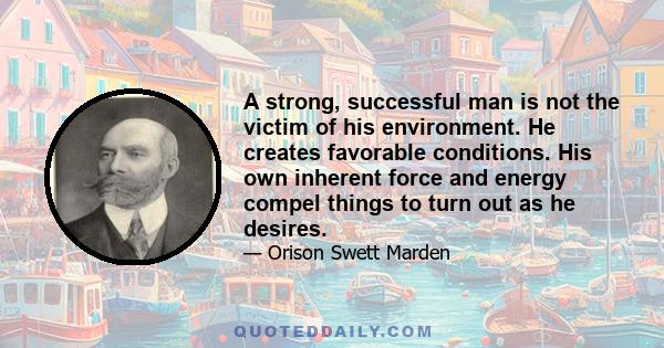 A strong, successful man is not the victim of his environment. He creates favorable conditions. His own inherent force and energy compel things to turn out as he desires.