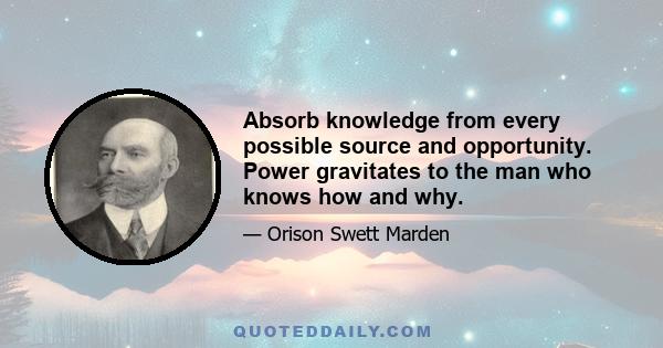 Absorb knowledge from every possible source and opportunity. Power gravitates to the man who knows how and why.