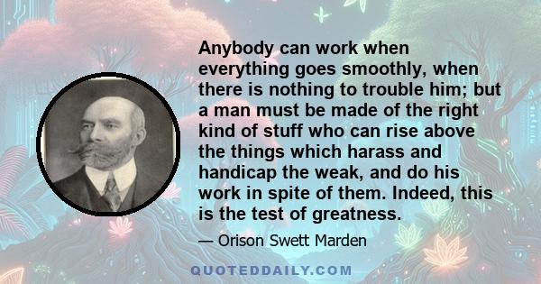 Anybody can work when everything goes smoothly, when there is nothing to trouble him; but a man must be made of the right kind of stuff who can rise above the things which harass and handicap the weak, and do his work