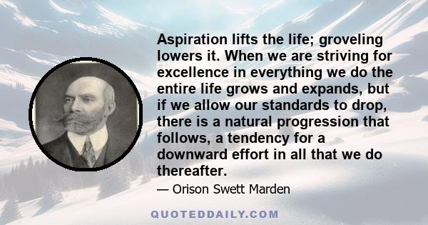 Aspiration lifts the life; groveling lowers it. When we are striving for excellence in everything we do the entire life grows and expands, but if we allow our standards to drop, there is a natural progression that