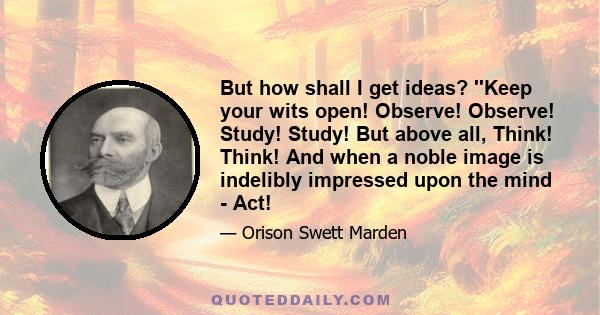 But how shall I get ideas? ''Keep your wits open! Observe! Observe! Study! Study! But above all, Think! Think! And when a noble image is indelibly impressed upon the mind - Act!