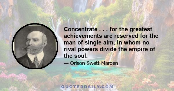 Concentrate . . . for the greatest achievements are reserved for the man of single aim, in whom no rival powers divide the empire of the soul.