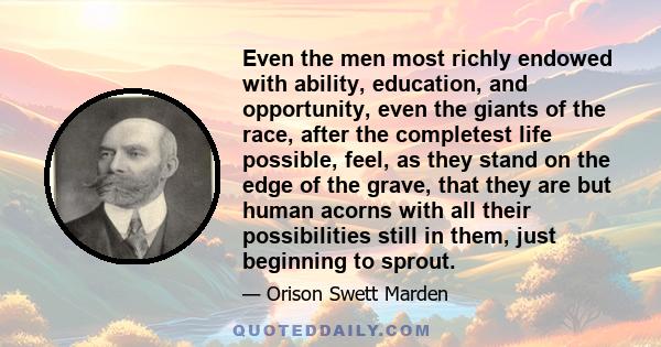 Even the men most richly endowed with ability, education, and opportunity, even the giants of the race, after the completest life possible, feel, as they stand on the edge of the grave, that they are but human acorns