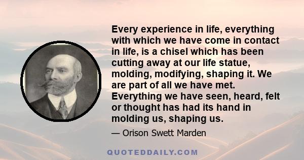 Every experience in life, everything with which we have come in contact in life, is a chisel which has been cutting away at our life statue, molding, modifying, shaping it. We are part of all we have met. Everything we