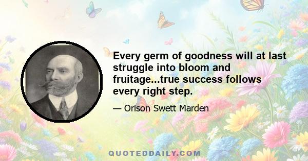 Every germ of goodness will at last struggle into bloom and fruitage...true success follows every right step.