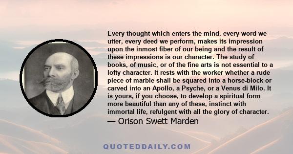 Every thought which enters the mind, every word we utter, every deed we perform, makes its impression upon the inmost fiber of our being and the result of these impressions is our character. The study of books, of