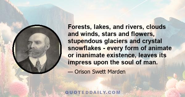 Forests, lakes, and rivers, clouds and winds, stars and flowers, stupendous glaciers and crystal snowflakes - every form of animate or inanimate existence, leaves its impress upon the soul of man.