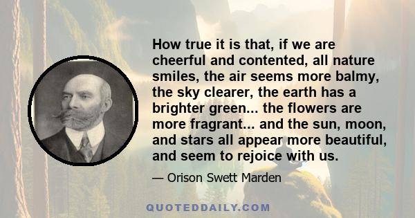 How true it is that, if we are cheerful and contented, all nature smiles, the air seems more balmy, the sky clearer, the earth has a brighter green... the flowers are more fragrant... and the sun, moon, and stars all