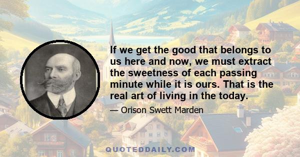 If we get the good that belongs to us here and now, we must extract the sweetness of each passing minute while it is ours. That is the real art of living in the today.