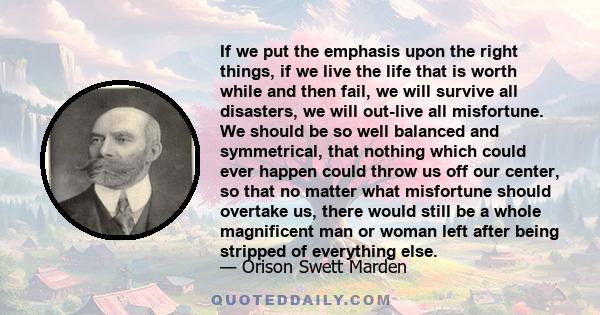 If we put the emphasis upon the right things, if we live the life that is worth while and then fail, we will survive all disasters, we will out-live all misfortune. We should be so well balanced and symmetrical, that