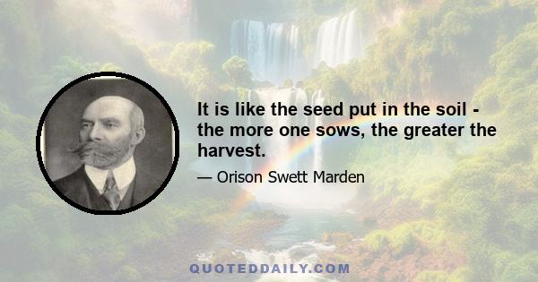 It is like the seed put in the soil - the more one sows, the greater the harvest.