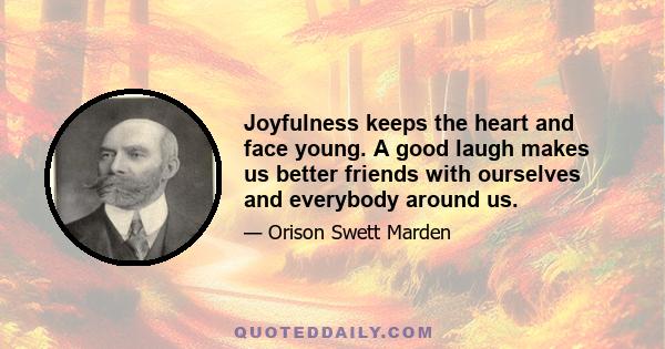 Joyfulness keeps the heart and face young. A good laugh makes us better friends with ourselves and everybody around us.