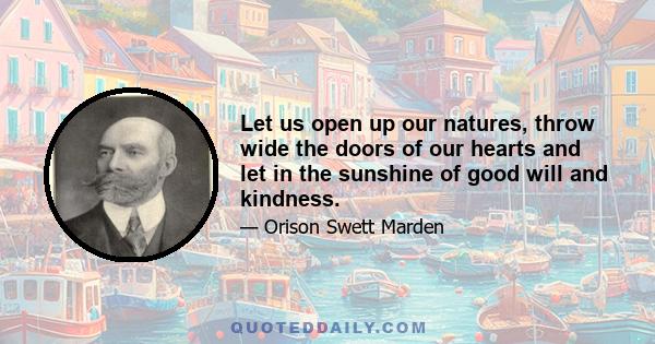 Let us open up our natures, throw wide the doors of our hearts and let in the sunshine of good will and kindness.