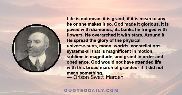 Life is not mean, it is grand; if it is mean to any, he or she makes it so. God made it glorious. It is paved with diamonds; its banks he fringed with flowers. He overarched it with stars. Around it He spread the glory