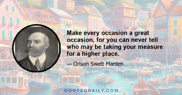 Make every occasion a great occasion, for you can never tell who may be taking your measure for a higher place.