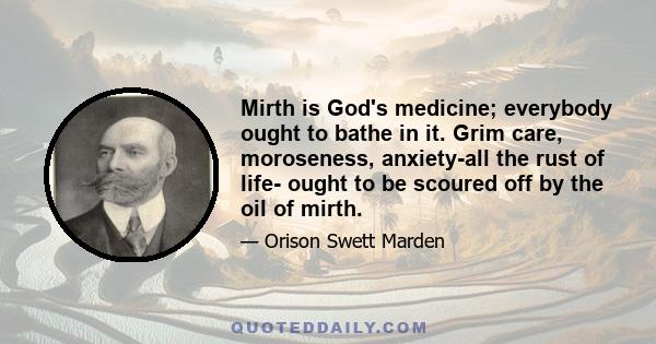 Mirth is God's medicine; everybody ought to bathe in it. Grim care, moroseness, anxiety-all the rust of life- ought to be scoured off by the oil of mirth.