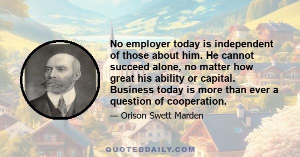 No employer today is independent of those about him. He cannot succeed alone, no matter how great his ability or capital. Business today is more than ever a question of cooperation.