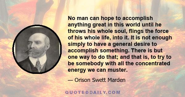 No man can hope to accomplish anything great in this world until he throws his whole soul, flings the force of his whole life, into it. It is not enough simply to have a general desire to accomplish something. There is