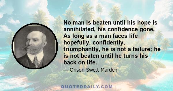 No man is beaten until his hope is annihilated, his confidence gone, As long as a man faces life hopefully, confidently, triumphantly, he is not a failure; he is not beaten until he turns his back on life.