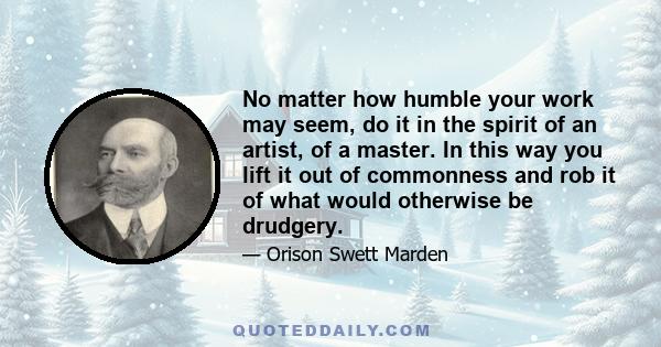 No matter how humble your work may seem, do it in the spirit of an artist, of a master. In this way you lift it out of commonness and rob it of what would otherwise be drudgery.