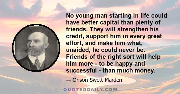 No young man starting in life could have better capital than plenty of friends. They will strengthen his credit, support him in every great effort, and make him what, unaided, he could never be. Friends of the right