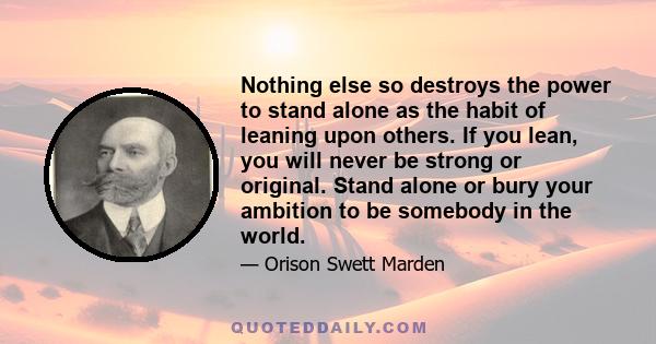 Nothing else so destroys the power to stand alone as the habit of leaning upon others. If you lean, you will never be strong or original. Stand alone or bury your ambition to be somebody in the world.