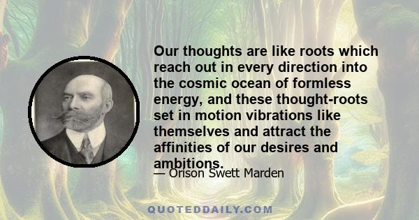 Our thoughts are like roots which reach out in every direction into the cosmic ocean of formless energy, and these thought-roots set in motion vibrations like themselves and attract the affinities of our desires and