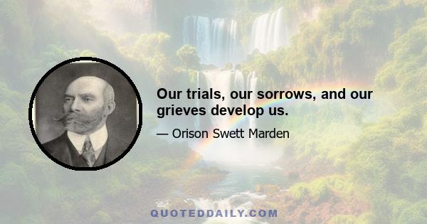 Our trials, our sorrows, and our grieves develop us.