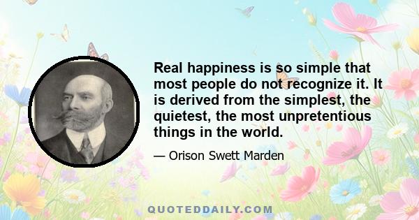 Real happiness is so simple that most people do not recognize it. It is derived from the simplest, the quietest, the most unpretentious things in the world.