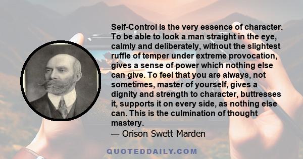 Self-Control is the very essence of character. To be able to look a man straight in the eye, calmly and deliberately, without the slightest ruffle of temper under extreme provocation, gives a sense of power which