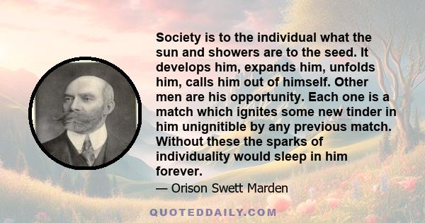 Society is to the individual what the sun and showers are to the seed. It develops him, expands him, unfolds him, calls him out of himself. Other men are his opportunity. Each one is a match which ignites some new