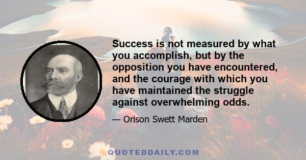 Success is not measured by what you accomplish, but by the opposition you have encountered, and the courage with which you have maintained the struggle against overwhelming odds.